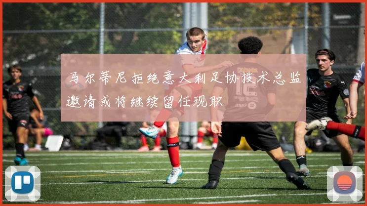 马尔蒂尼拒绝意大利足协技术总监邀请或将继续留任现职