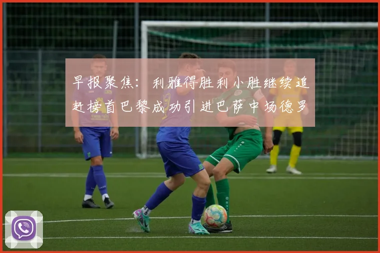 早报聚焦：利雅得胜利小胜继续追赶榜首巴黎成功引进巴萨中场德罗