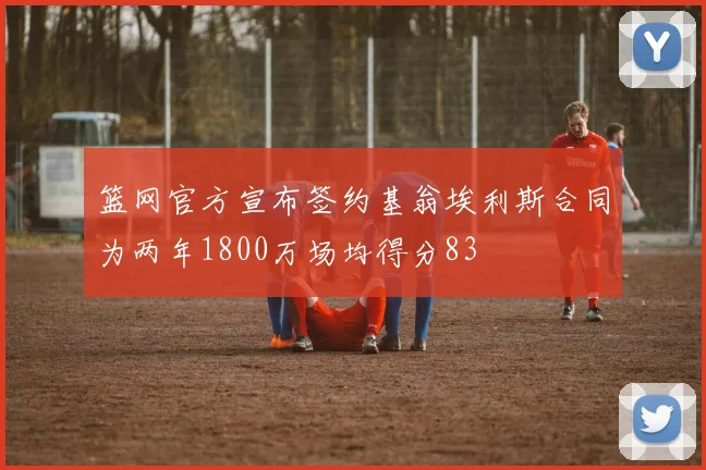 篮网官方宣布签约基翁埃利斯合同为两年1800万场均得分83