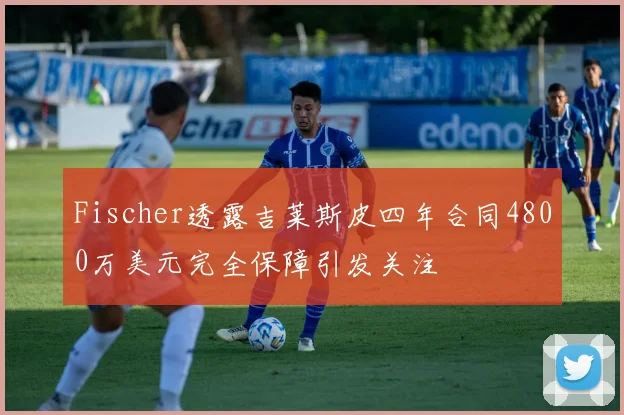 Fischer透露吉莱斯皮四年合同4800万美元完全保障引发关注