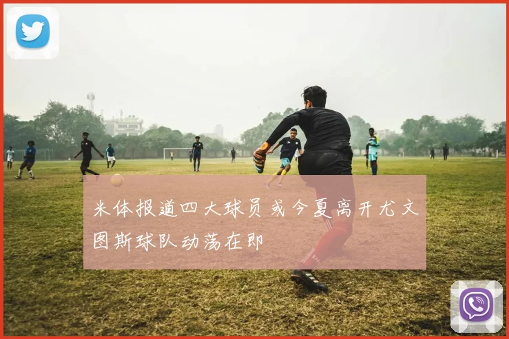 米体报道四大球员或今夏离开尤文图斯球队动荡在即