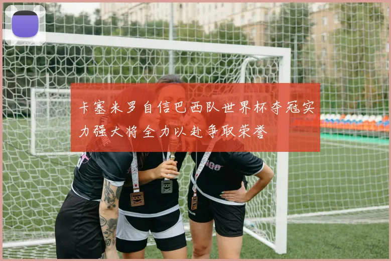 卡塞米罗自信巴西队世界杯夺冠实力强大将全力以赴争取荣誉