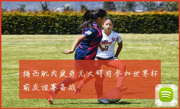 梅西肌肉疲劳无大碍将参加世界杯前友谊赛备战