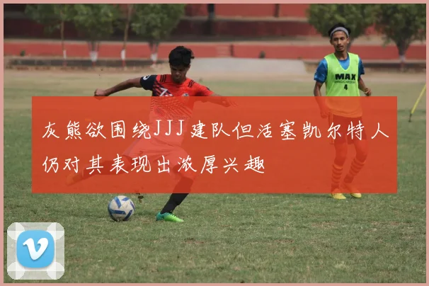 灰熊欲围绕JJJ建队但活塞凯尔特人仍对其表现出浓厚兴趣
