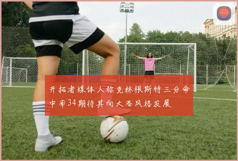 开拓者媒体人称克林根斯特三分命中率34期待其向大洛风格发展