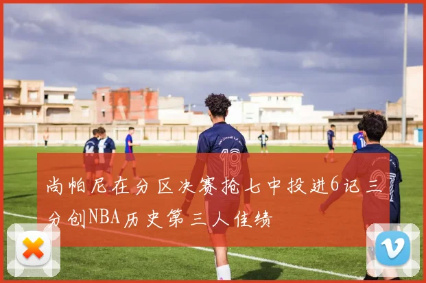 尚帕尼在分区决赛抢七中投进6记三分创NBA历史第三人佳绩