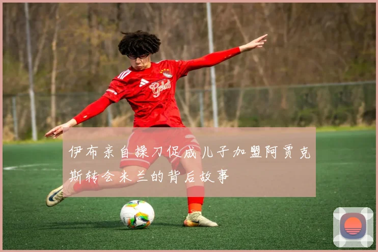 伊布亲自操刀促成儿子加盟阿贾克斯转会米兰的背后故事