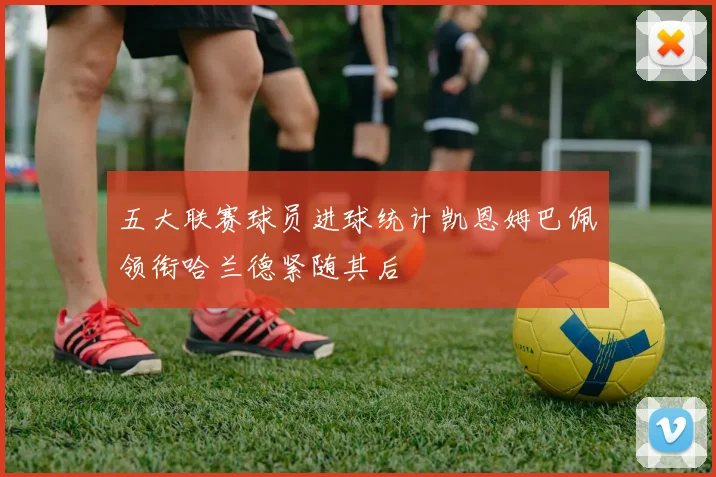 五大联赛球员进球统计凯恩姆巴佩领衔哈兰德紧随其后