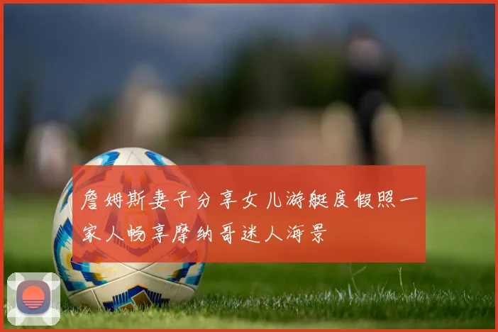 詹姆斯妻子分享女儿游艇度假照一家人畅享摩纳哥迷人海景