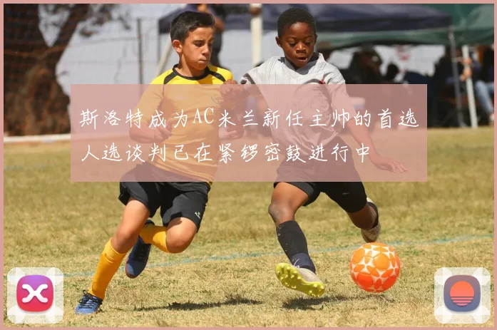 斯洛特成为AC米兰新任主帅的首选人选谈判已在紧锣密鼓进行中