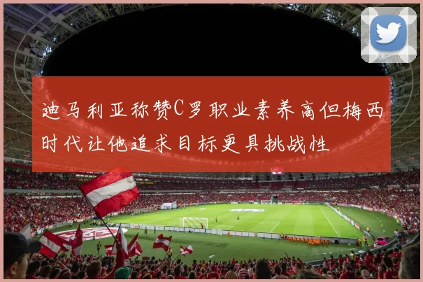 迪马利亚称赞C罗职业素养高但梅西时代让他追求目标更具挑战性