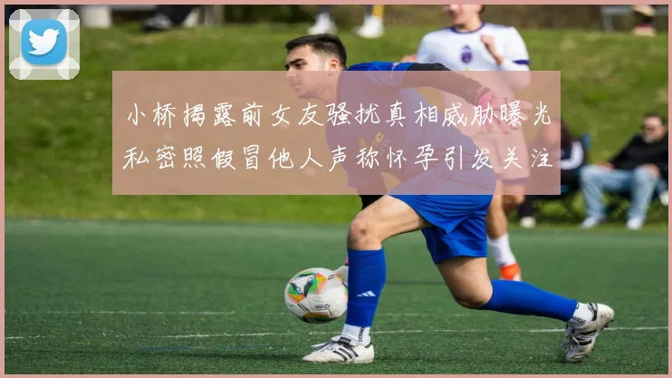小桥揭露前女友骚扰真相威胁曝光私密照假冒他人声称怀孕引发关注