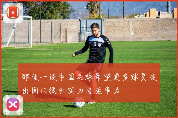 邵佳一谈中国足球希望更多球员走出国门提升实力与竞争力