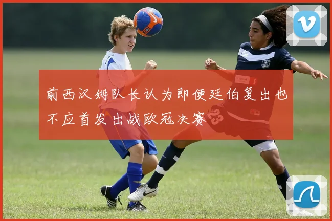 前西汉姆队长认为即便廷伯复出也不应首发出战欧冠决赛
