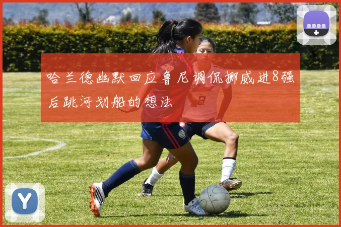 哈兰德幽默回应鲁尼调侃挪威进8强后跳河划船的想法