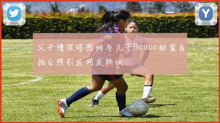 父子情深塔图姆与儿子Deuce甜蜜自拍合照引发网友热议