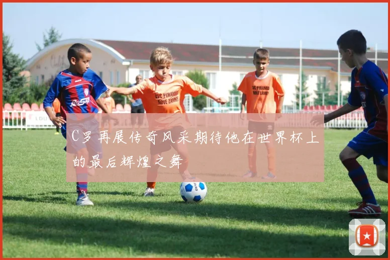 C罗再展传奇风采期待他在世界杯上的最后辉煌之舞
