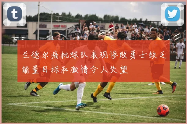 兰德尔痛批球队表现惨败勇士缺乏能量目标和激情令人失望