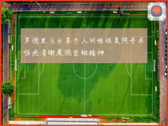 罗德里戈分享个人训练恢复照手术伤疤清晰展现坚韧精神