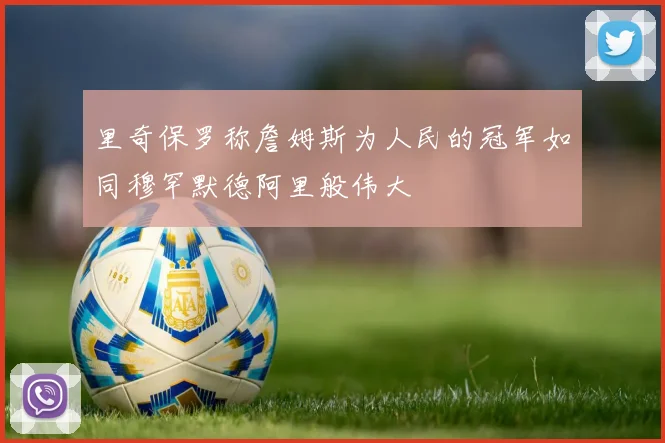 里奇保罗称詹姆斯为人民的冠军如同穆罕默德阿里般伟大