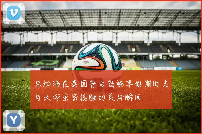 朱松玮在泰国普吉岛畅享假期时光与大海亲密接触的美好瞬间